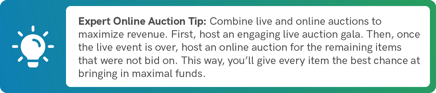 Combine live and online auctions to maximize revenue. First, host an engaging live auction gala. Then, once the live event is over, host an online auction for the remaining items that were not bid on. This way, you’ll give every item the best chance at bringing in maximal funds.