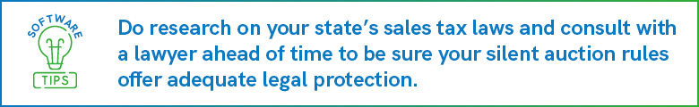 Do research on your state’s sales tax laws and consult with a lawyer ahead of time to be sure your silent auction rules offer adequate legal protection.