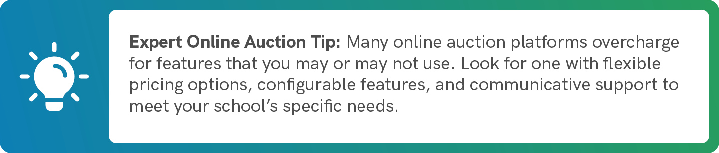 Many online auction platforms overcharge for features that you may or may not use. Look for one with flexible pricing options, configurable features, and communicative support to meet your school’s specific needs.