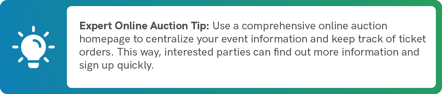 Use a comprehensive online auction homepage to centralize your event information and keep track of ticket orders. This way, interested parties can find out more information and sign up quickly