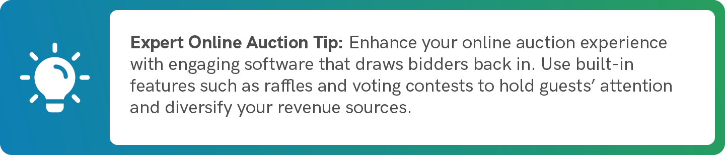 Enhance your online auction experience with engaging software that draws bidders back in. Use built-in features such as raffles and voting contests to hold guests’ attention and diversify your revenue sources.